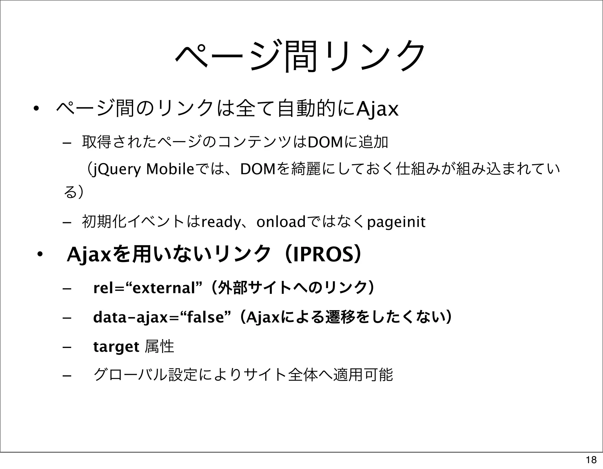 ページ間リンク
• ページ間のリンクは全て自動的にAjax
    – 取得されたページのコンテンツはDOMに追加
     （jQuery Mobileでは、DOMを綺麗にしておく仕組みが組み込まれてい
    る）
    – 初期化イベントはready、onloadではなくpageinit

•   Ajaxを用いないリンク（IPROS）
    –   rel=“external”（外部サイトへのリンク）
    –   data-ajax=“false”（Ajaxによる遷移をしたくない）
    –   target 属性
    –   グローバル設定によりサイト全体へ適用可能




                                               18
 