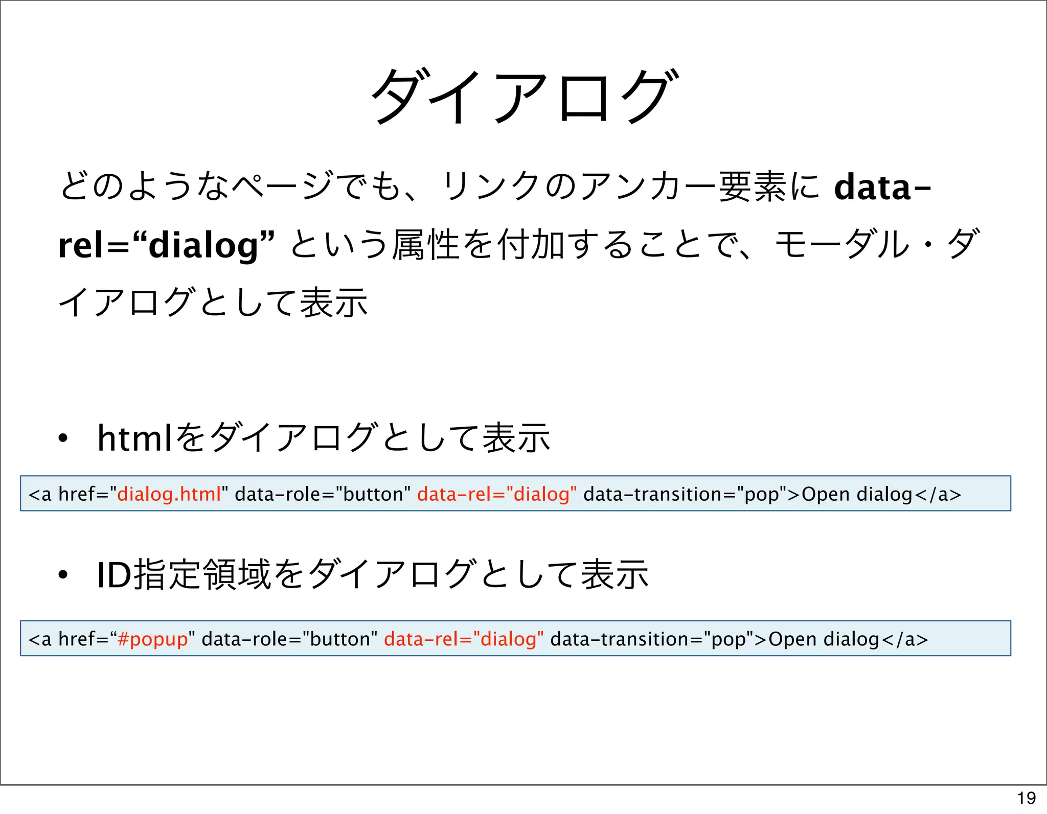 ダイアログ
   どのようなページでも、リンクのアンカー要素に data-
   rel=“dialog” という属性を付加することで、モーダル・ダ
   イアログとして表示


   • htmlをダイアログとして表示
<a href="dialog.html" data-role="button" data-rel="dialog" data-transition="pop">Open dialog</a>



   • ID指定領域をダイアログとして表示
<a href=“#popup" data-role="button" data-rel="dialog" data-transition="pop">Open dialog</a>




                                                                                                   19
 