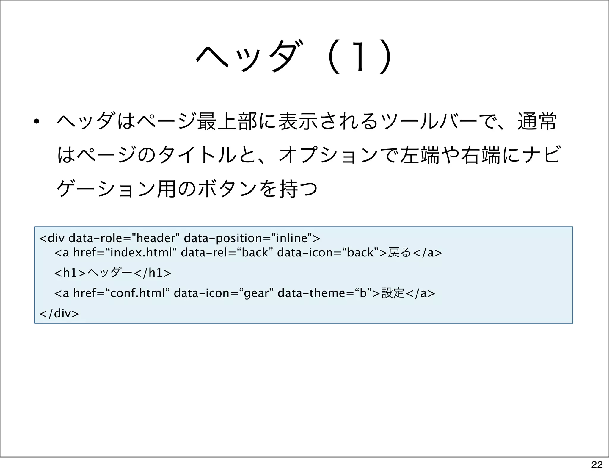 ヘッダ（１）
• ヘッダはページ最上部に表示されるツールバーで、通常
  はページのタイトルと、オプションで左端や右端にナビ
  ゲーション用のボタンを持つ

<div data-role="header" data-position="inline">
  <a href=“index.html“ data-rel=“back” data-icon=“back”>戻る</a>
  <h1>ヘッダー</h1>
  <a href=“conf.html” data-icon=“gear” data-theme=“b”>設定</a>
</div>




                                                                 22
 