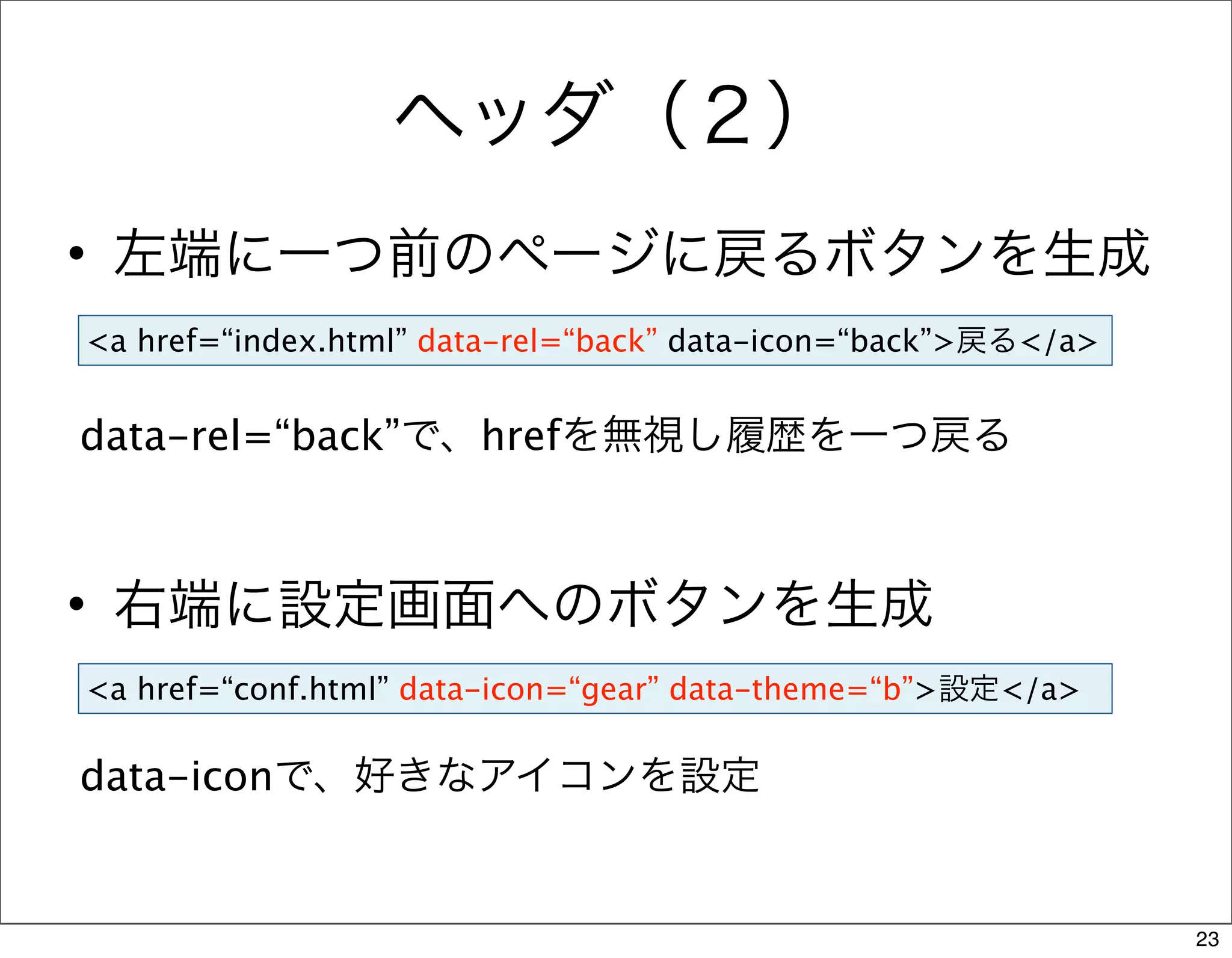 ヘッダ（２）
• 左端に一つ前のページに戻るボタンを生成
<a href=“index.html” data-rel=“back” data-icon=“back”>戻る</a>


data-rel=“back”で、hrefを無視し履歴を一つ戻る



• 右端に設定画面へのボタンを生成
<a href=“conf.html” data-icon=“gear” data-theme=“b”>設定</a>

data-iconで、好きなアイコンを設定


                                                               23
 