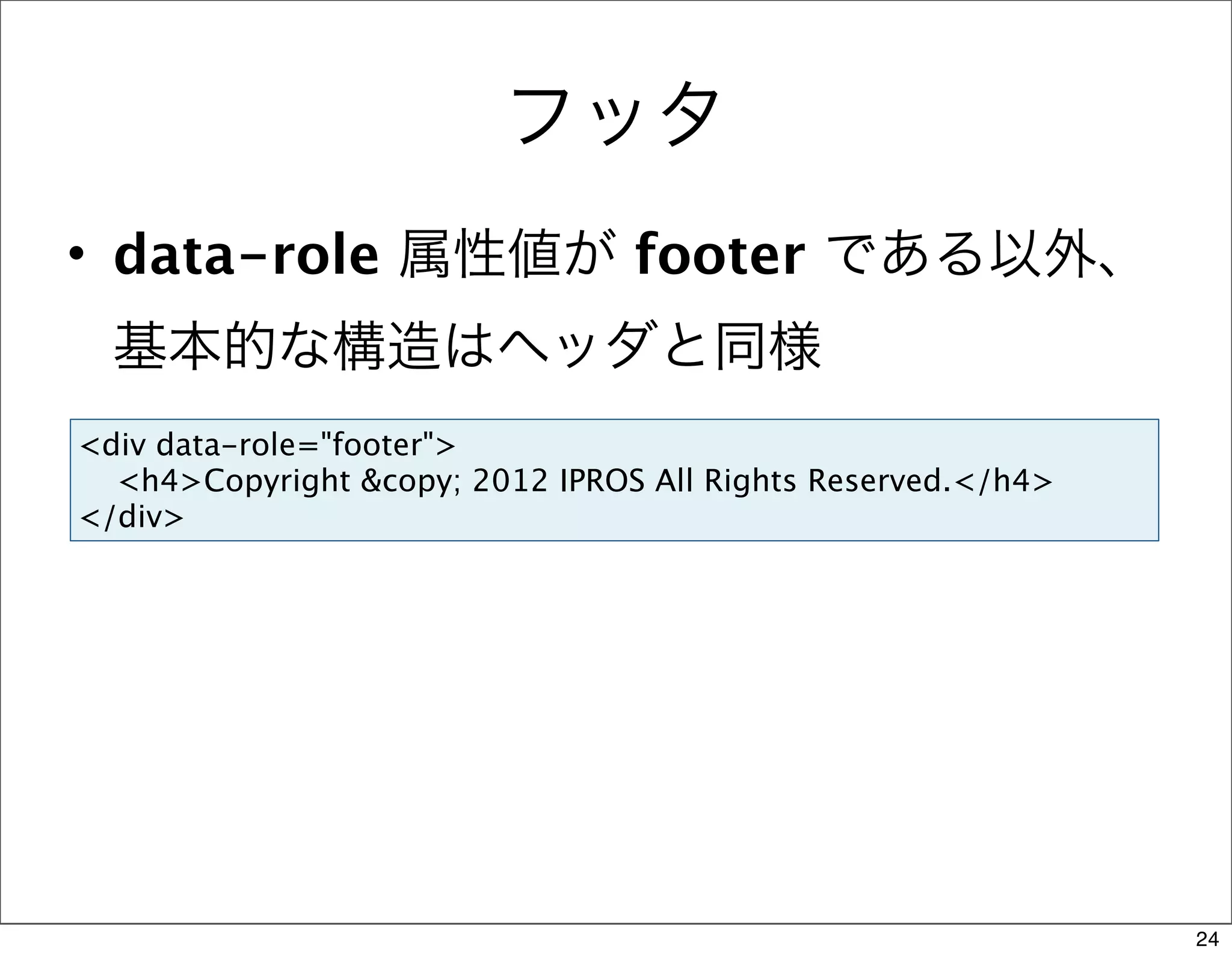 フッタ
• data-role 属性値が footer である以外、
  基本的な構造はヘッダと同様
<div data-role="footer">
  <h4>Copyright &copy; 2012 IPROS All Rights Reserved.</h4>
</div>




                                                              24
 