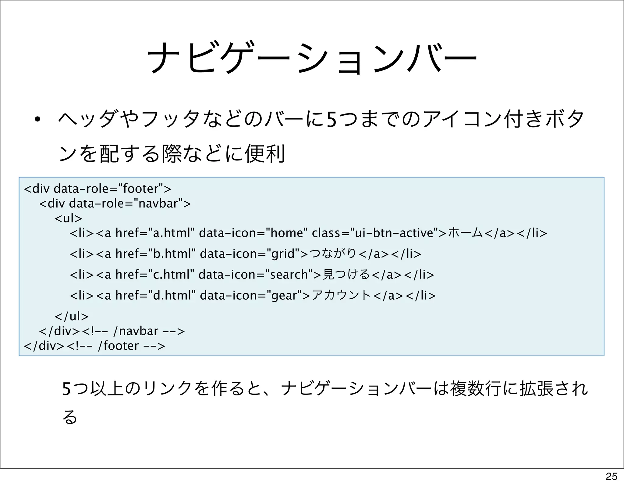 ナビゲーションバー
 • ヘッダやフッタなどのバーに5つまでのアイコン付きボタ
     ンを配する際などに便利
<div data-role="footer">
  <div data-role="navbar">
     <ul>
       <li><a href="a.html" data-icon="home" class="ui-btn-active">ホーム</a></li>
      <li><a href="b.html" data-icon="grid">つながり</a></li>
      <li><a href="c.html" data-icon="search">見つける</a></li>
      <li><a href="d.html" data-icon="gear">アカウント</a></li>
     </ul>
  </div><!-- /navbar -->
</div><!-- /footer -->


     5つ以上のリンクを作ると、ナビゲーションバーは複数行に拡張され
     る


                                                                                  25
 