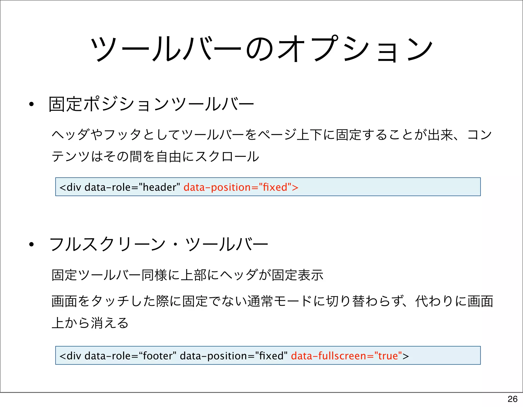 ツールバーのオプション
• 固定ポジションツールバー
 ヘッダやフッタとしてツールバーをページ上下に固定することが出来、コン
 テンツはその間を自由にスクロール

 <div data-role="header" data-position="ﬁxed">




• フルスクリーン・ツールバー
 固定ツールバー同様に上部にヘッダが固定表示

 画面をタッチした際に固定でない通常モードに切り替わらず、代わりに画面
 上から消える

 <div data-role=“footer" data-position="ﬁxed" data-fullscreen="true">



                                                                        26
 