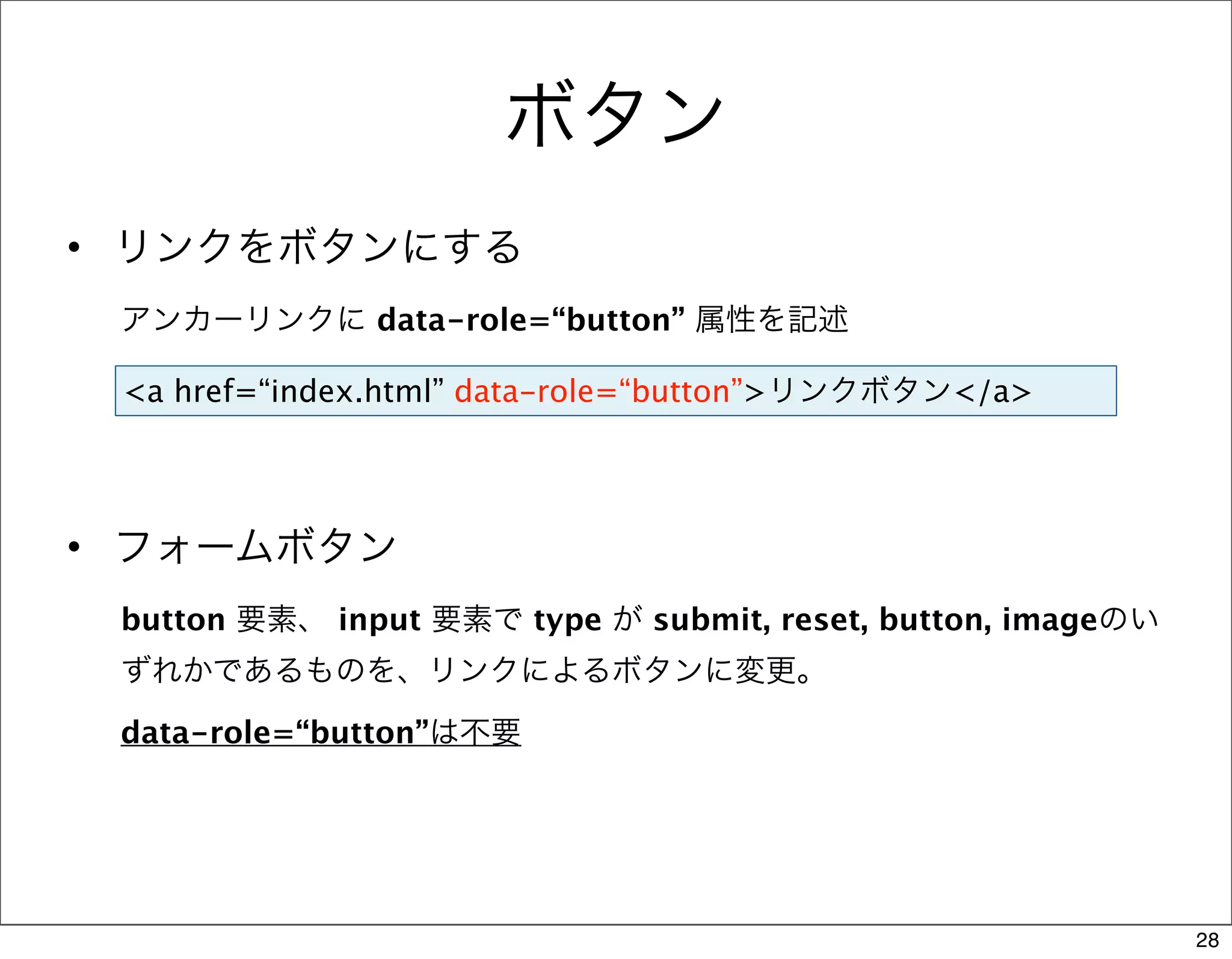 ボタン
• リンクをボタンにする
 アンカーリンクに data-role=“button” 属性を記述

 <a href=“index.html” data-role=“button”>リンクボタン</a>




• フォームボタン
 button 要素、 input 要素で type が submit, reset, button, imageのい
 ずれかであるものを、リンクによるボタンに変更。

 data-role=“button”は不要




                                                              28
 