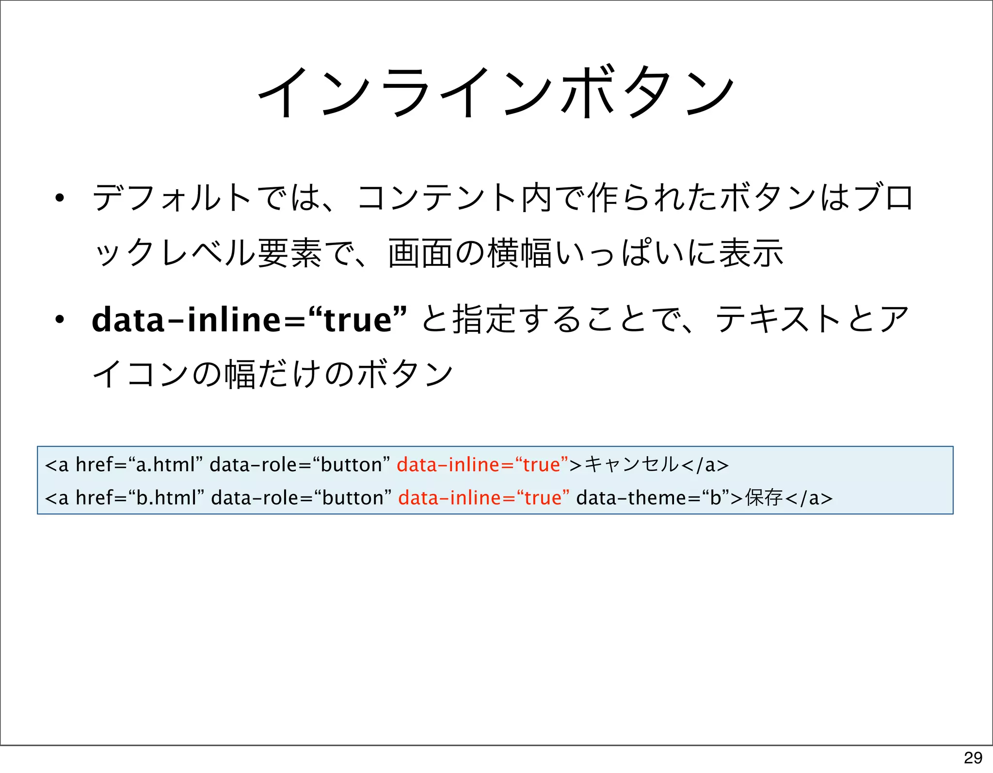 インラインボタン
 • デフォルトでは、コンテント内で作られたボタンはブロ
    ックレベル要素で、画面の横幅いっぱいに表示
 • data-inline=“true” と指定することで、テキストとア
    イコンの幅だけのボタン

<a href=“a.html” data-role=“button” data-inline=“true”>キャンセル</a>
<a href=“b.html” data-role=“button” data-inline=“true” data-theme=“b”>保存</a>




                                                                               29
 