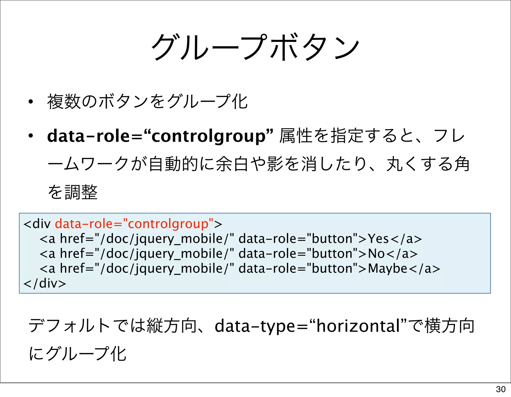 グループボタン
• 複数のボタンをグループ化

• data-role=“controlgroup” 属性を指定すると、フレ
   ームワークが自動的に余白や影を消したり、丸くする角
   を調整
<div data-role="controlgroup">
  <a href="/doc/jquery_mobile/" data-role="button">Yes</a>
  <a href="/doc/jquery_mobile/" data-role="button">No</a>
  <a href="/doc/jquery_mobile/" data-role="button">Maybe</a>
</div>


デフォルトでは縦方向、data-type=“horizontal”で横方向
にグループ化
                                                               30
 