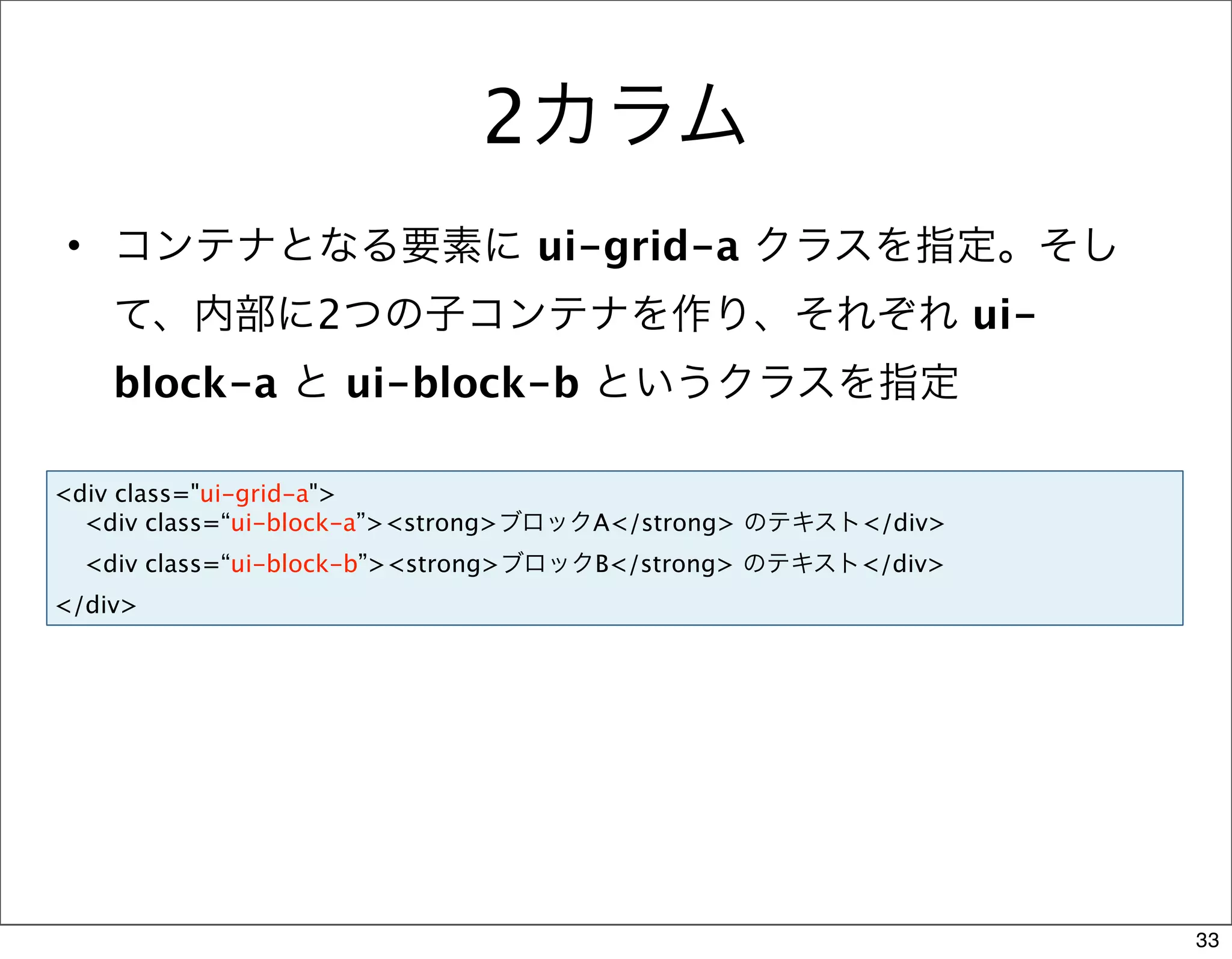 2カラム
• コンテナとなる要素に ui-grid-a クラスを指定。そし
    て、内部に2つの子コンテナを作り、それぞれ ui-
    block-a と ui-block-b というクラスを指定

<div class="ui-grid-a">
  <div class=“ui-block-a”><strong>ブロックA</strong> のテキスト</div>
  <div class=“ui-block-b”><strong>ブロックB</strong> のテキスト</div>
</div>




                                                               33
 