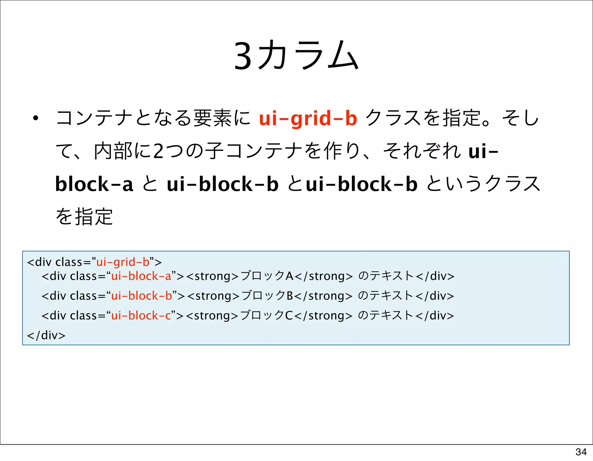 3カラム
• コンテナとなる要素に ui-grid-b クラスを指定。そし
    て、内部に2つの子コンテナを作り、それぞれ ui-
    block-a と ui-block-b とui-block-b というクラス
    を指定

<div class="ui-grid-b">
  <div class=“ui-block-a”><strong>ブロックA</strong> のテキスト</div>
  <div class=“ui-block-b”><strong>ブロックB</strong> のテキスト</div>
  <div class=“ui-block-c”><strong>ブロックC</strong> のテキスト</div>
</div>




                                                               34
 
