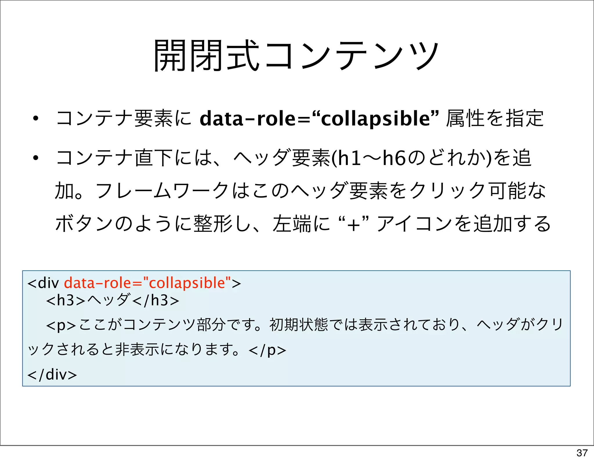 開閉式コンテンツ
• コンテナ要素に data-role=“collapsible” 属性を指定

• コンテナ直下には、ヘッダ要素(h1∼h6のどれか)を追
   加。フレームワークはこのヘッダ要素をクリック可能な
   ボタンのように整形し、左端に “+” アイコンを追加する

<div data-role="collapsible">
  <h3>ヘッダ</h3>
  <p>ここがコンテンツ部分です。初期状態では表示されており、ヘッダがクリ
ックされると非表示になります。</p>
</div>




                                          37
 
