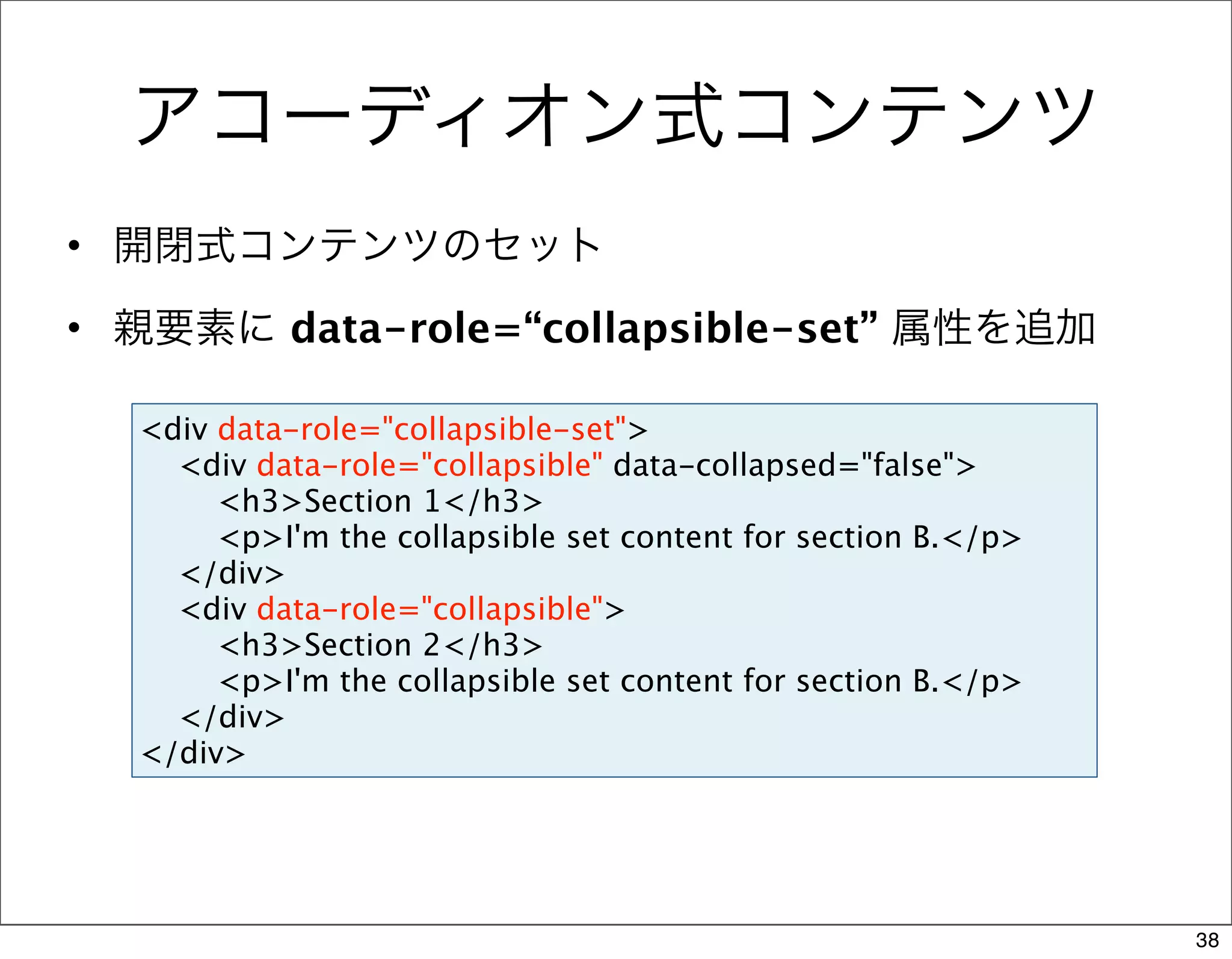 アコーディオン式コンテンツ
• 開閉式コンテンツのセット

• 親要素に data-role=“collapsible-set” 属性を追加

  <div data-role="collapsible-set">
    <div data-role="collapsible" data-collapsed="false">
       <h3>Section 1</h3>
       <p>I'm the collapsible set content for section B.</p>
    </div>
    <div data-role="collapsible">
       <h3>Section 2</h3>
       <p>I'm the collapsible set content for section B.</p>
    </div>
  </div>




                                                               38
 
