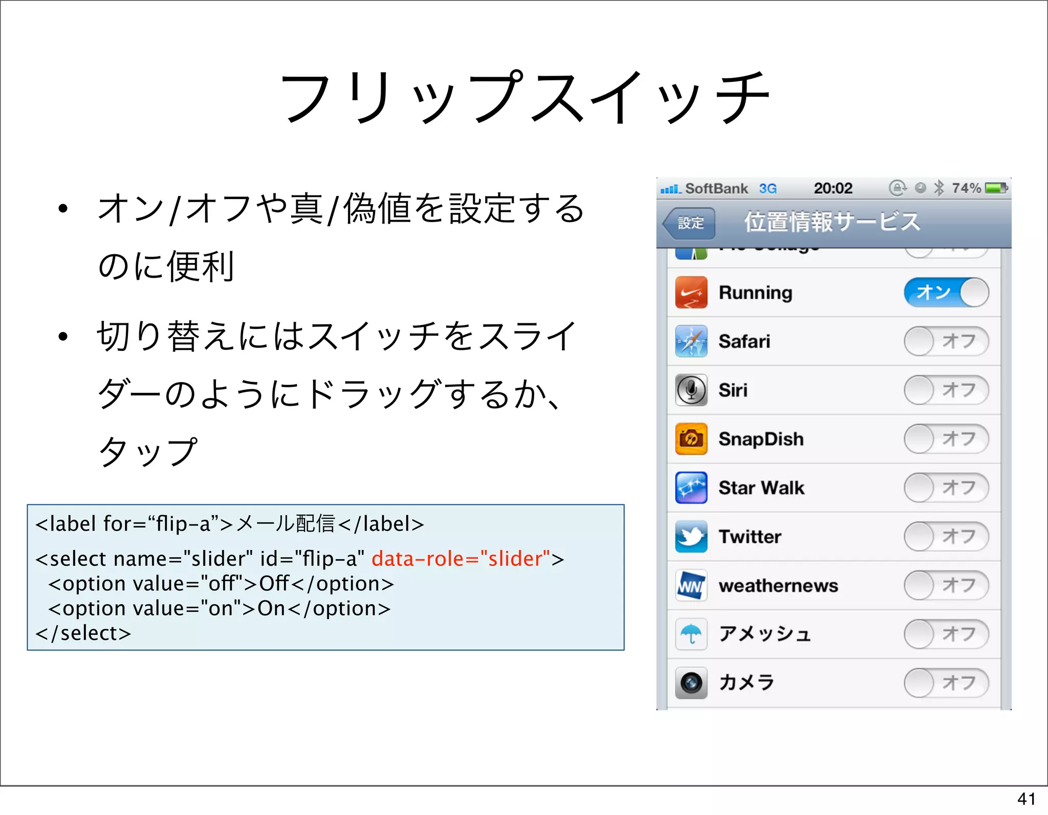 フリップスイッチ
  • オン/オフや真/偽値を設定する
      のに便利
  • 切り替えにはスイッチをスライ
      ダーのようにドラッグするか、
      タップ
<label for=“ﬂip-a”>メール配信</label>
<select name="slider" id="ﬂip-a" data-role="slider">
 <option value="off">Off</option>
 <option value="on">On</option>
</select>




                                                       41
 