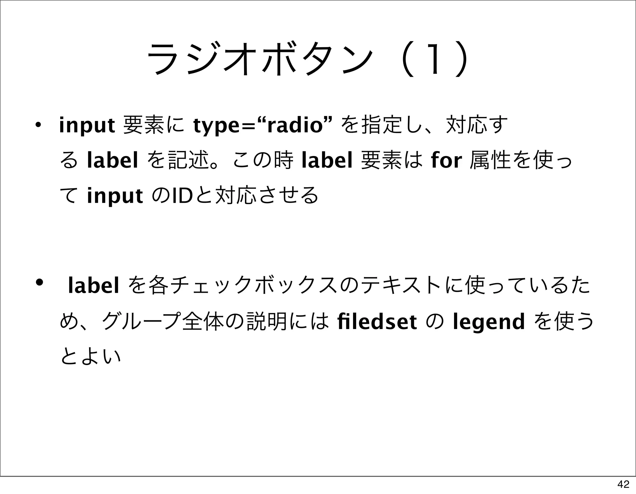 ラジオボタン（１）
• input 要素に type=“radio” を指定し、対応す
 る label を記述。この時 label 要素は for 属性を使っ
 て input のIDと対応させる



•  label を各チェックボックスのテキストに使っているた
 め、グループ全体の説明には ﬁledset の legend を使う
 とよい




                                       42
 