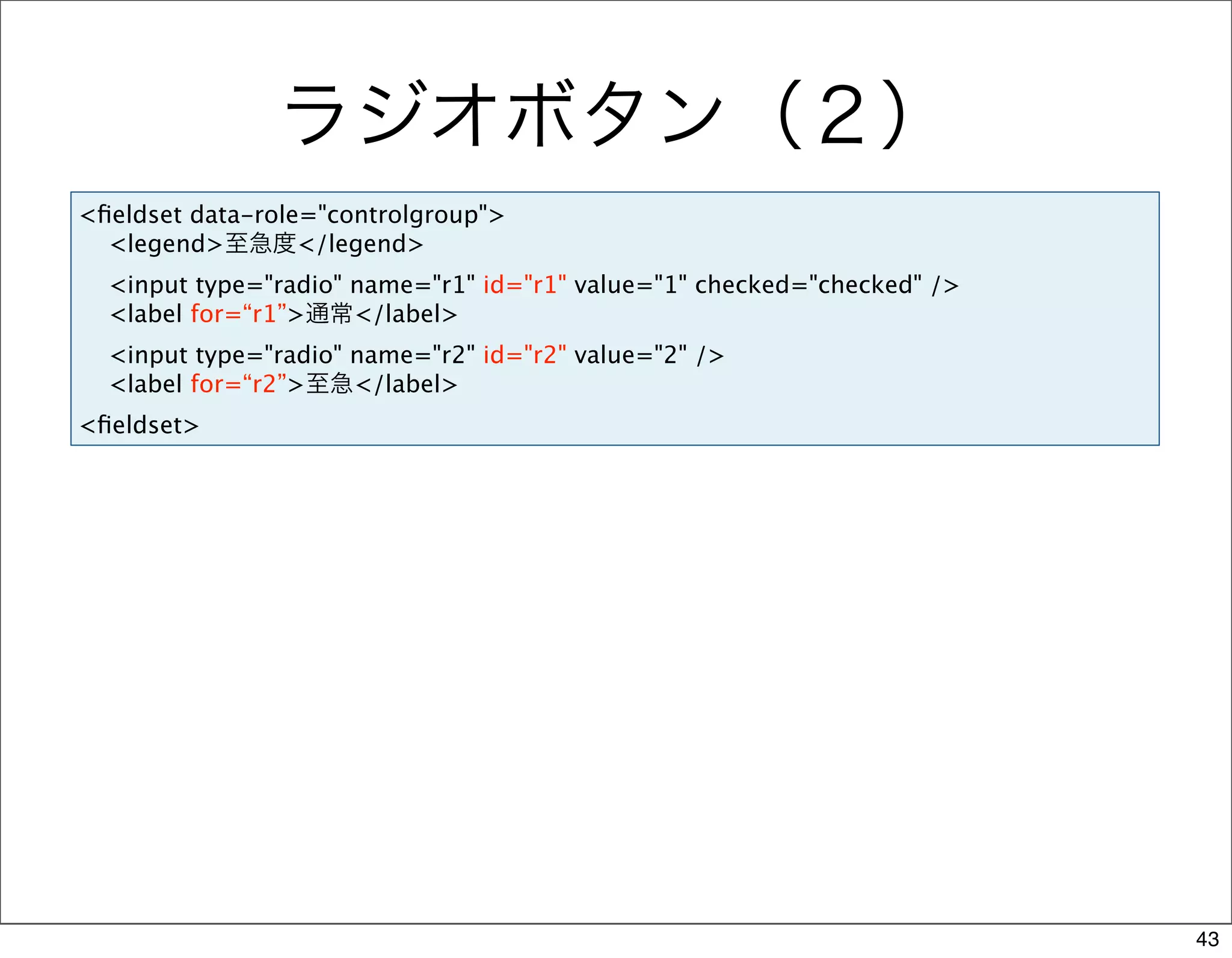 ラジオボタン（２）
<ﬁeldset data-role="controlgroup">
  <legend>至急度</legend>
  <input type="radio" name="r1" id="r1" value="1" checked="checked" />
  <label for=“r1”>通常</label>
  <input type="radio" name="r2" id="r2" value="2" />
  <label for=“r2”>至急</label>
<ﬁeldset>




                                                                         43
 