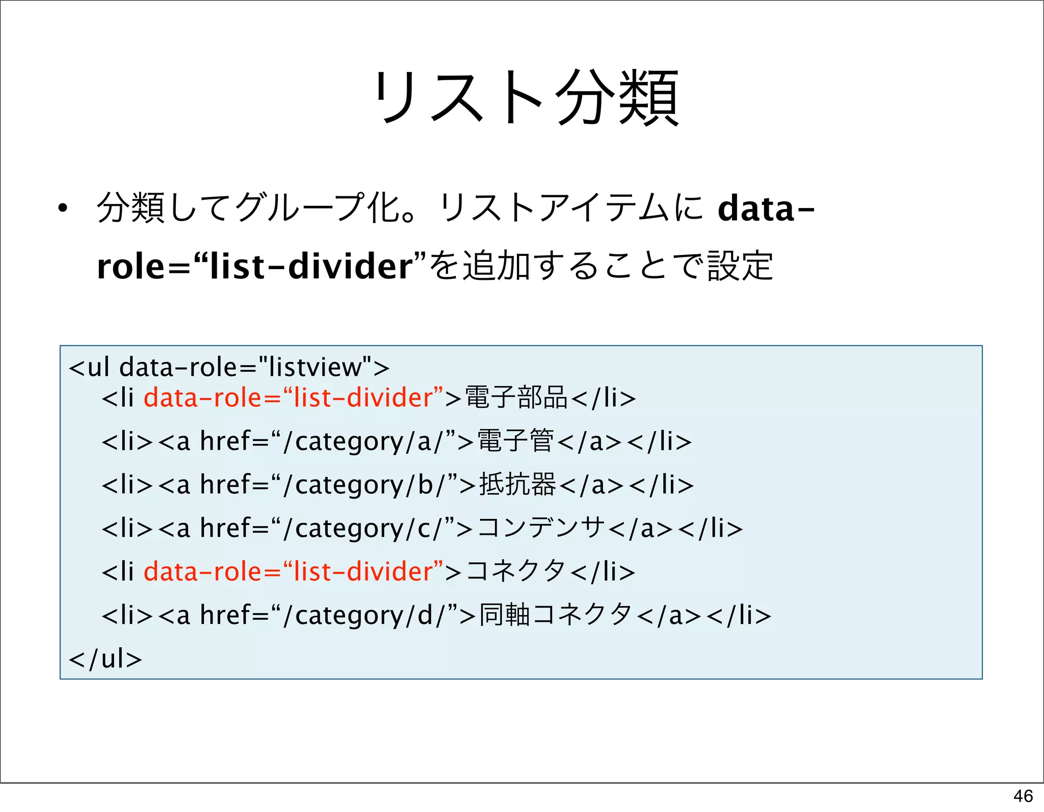 リスト分類
• 分類してグループ化。リストアイテムに data-
  role=“list-divider”を追加することで設定

<ul data-role="listview">
  <li data-role=“list-divider”>電子部品</li>
  <li><a href=“/category/a/”>電子管</a></li>
  <li><a href=“/category/b/”>抵抗器</a></li>
  <li><a href=“/category/c/”>コンデンサ</a></li>
  <li data-role=“list-divider”>コネクタ</li>
  <li><a href=“/category/d/”>同軸コネクタ</a></li>
</ul>




                                               46
 