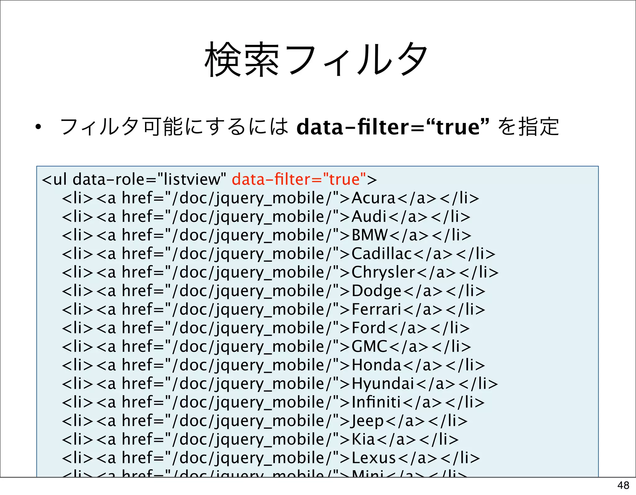 検索フィルタ
• フィルタ可能にするには data-ﬁlter=“true” を指定

<ul data-role="listview" data-ﬁlter="true">
  <li><a href="/doc/jquery_mobile/">Acura</a></li>
  <li><a href="/doc/jquery_mobile/">Audi</a></li>
  <li><a href="/doc/jquery_mobile/">BMW</a></li>
  <li><a href="/doc/jquery_mobile/">Cadillac</a></li>
  <li><a href="/doc/jquery_mobile/">Chrysler</a></li>
  <li><a href="/doc/jquery_mobile/">Dodge</a></li>
  <li><a href="/doc/jquery_mobile/">Ferrari</a></li>
  <li><a href="/doc/jquery_mobile/">Ford</a></li>
  <li><a href="/doc/jquery_mobile/">GMC</a></li>
  <li><a href="/doc/jquery_mobile/">Honda</a></li>
  <li><a href="/doc/jquery_mobile/">Hyundai</a></li>
  <li><a href="/doc/jquery_mobile/">Inﬁniti</a></li>
  <li><a href="/doc/jquery_mobile/">Jeep</a></li>
  <li><a href="/doc/jquery_mobile/">Kia</a></li>
  <li><a href="/doc/jquery_mobile/">Lexus</a></li>
  <li><a href="/doc/jquery_mobile/">Mini</a></li>       48
 