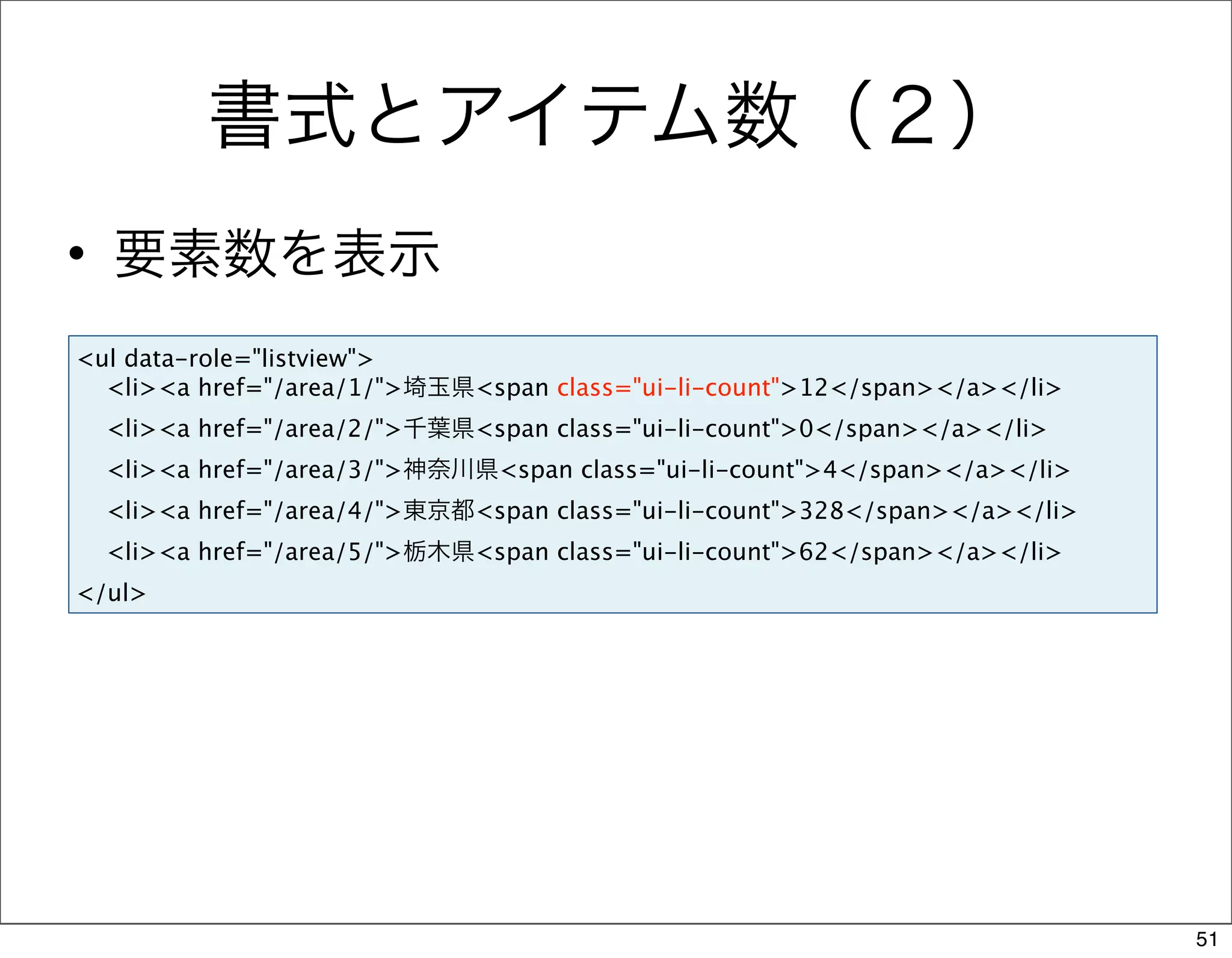 書式とアイテム数（２）
• 要素数を表示
<ul data-role="listview">
  <li><a href="/area/1/">埼玉県<span class="ui-li-count">12</span></a></li>
  <li><a href="/area/2/">千葉県<span class="ui-li-count">0</span></a></li>
  <li><a href="/area/3/">神奈川県<span class="ui-li-count">4</span></a></li>
  <li><a href="/area/4/">東京都<span class="ui-li-count">328</span></a></li>
  <li><a href="/area/5/">栃木県<span class="ui-li-count">62</span></a></li>
</ul>




                                                                            51
 