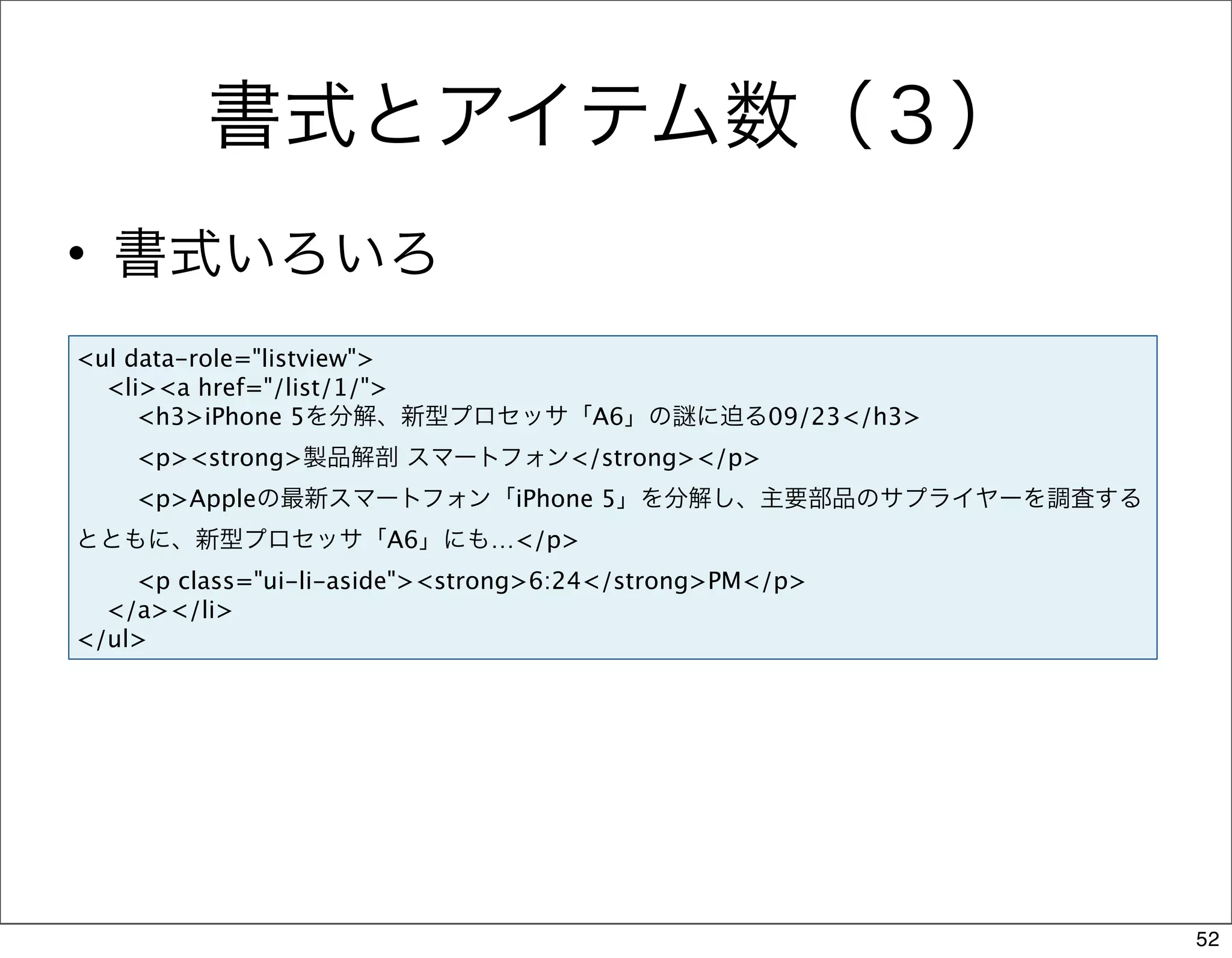 書式とアイテム数（３）
• 書式いろいろ
<ul data-role="listview">
  <li><a href="/list/1/">
     <h3>iPhone 5を分解、新型プロセッサ「A6」の            に迫る09/23</h3>
    <p><strong>製品解剖 スマートフォン</strong></p>
    <p>Appleの最新スマートフォン「iPhone 5」を分解し、主要部品のサプライヤーを調査する
とともに、新型プロセッサ「A6」にも…</p>
    <p class="ui-li-aside"><strong>6:24</strong>PM</p>
  </a></li>
</ul>




                                                             52
 