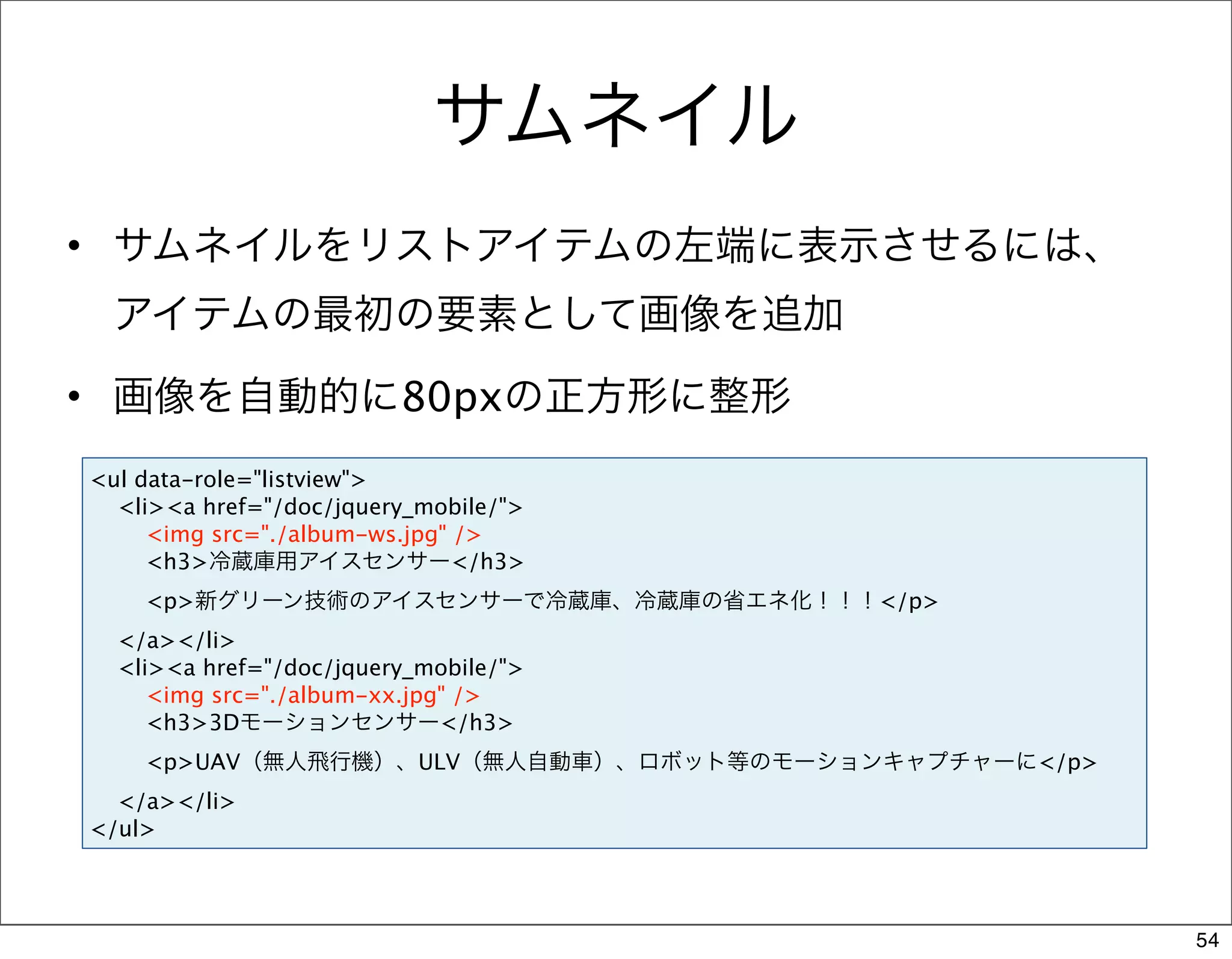 サムネイル
• サムネイルをリストアイテムの左端に表示させるには、
 アイテムの最初の要素として画像を追加
• 画像を自動的に80pxの正方形に整形
<ul data-role="listview">
  <li><a href="/doc/jquery_mobile/">
     <img src="./album-ws.jpg" />
     <h3>冷蔵庫用アイスセンサー</h3>
    <p>新グリーン技術のアイスセンサーで冷蔵庫、冷蔵庫の省エネ化！！！</p>
  </a></li>
  <li><a href="/doc/jquery_mobile/">
     <img src="./album-xx.jpg" />
     <h3>3Dモーションセンサー</h3>
    <p>UAV（無人飛行機）、ULV（無人自動車）、ロボット等のモーションキャプチャーに</p>
  </a></li>
</ul>



                                                      54
 