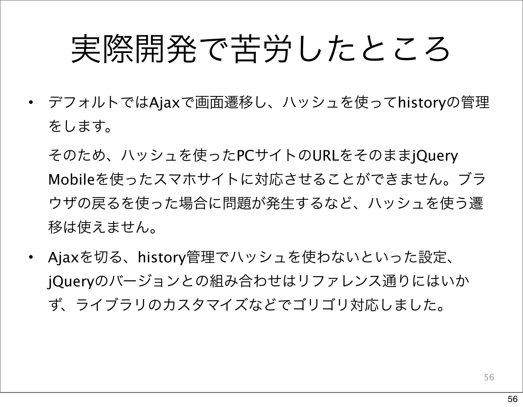 実際開発で苦労したところ
•   デフォルトではAjaxで画面遷移し、ハッシュを使ってhistoryの管理
    をします。

    そのため、ハッシュを使ったPCサイトのURLをそのままjQuery
    Mobileを使ったスマホサイトに対応させることができません。ブラ
    ウザの戻るを使った場合に問題が発生するなど、ハッシュを使う遷
    移は使えません。

•   Ajaxを切る、history管理でハッシュを使わないといった設定、
    jQueryのバージョンとの組み合わせはリファレンス通りにはいか
    ず、ライブラリのカスタマイズなどでゴリゴリ対応しました。



                                         56

                                              56
 
