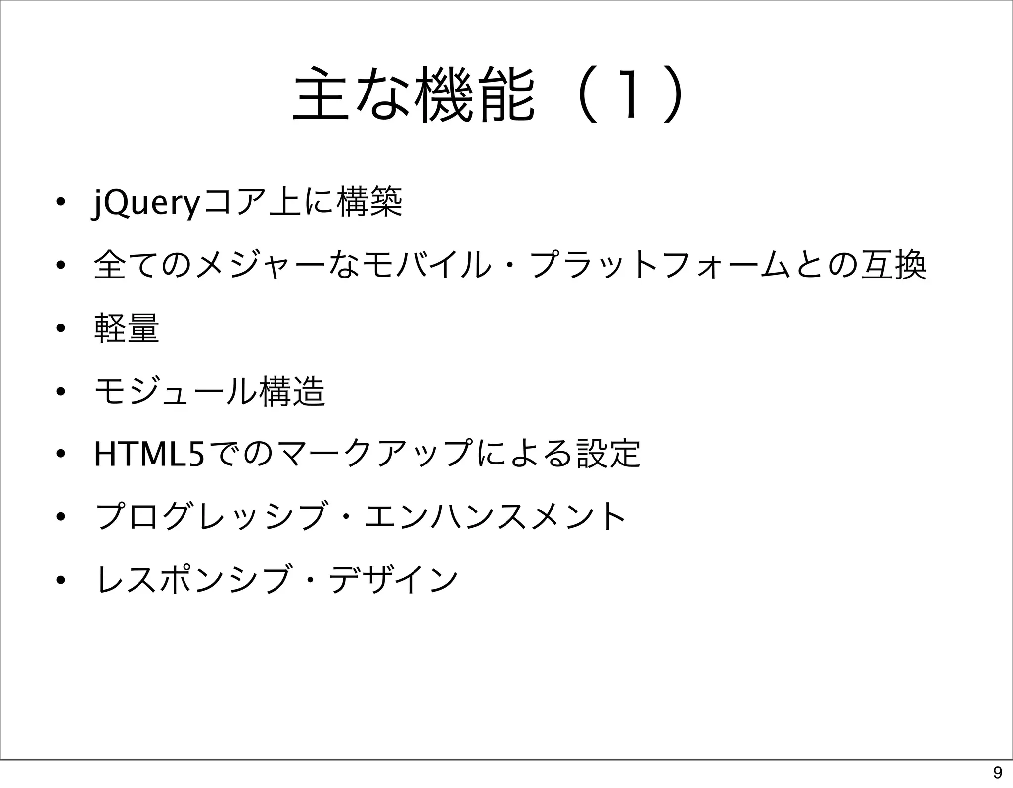 主な機能（１）
• jQueryコア上に構築
• 全てのメジャーなモバイル・プラットフォームとの互換
• 軽量
• モジュール構造
• HTML5でのマークアップによる設定
• プログレッシブ・エンハンスメント
• レスポンシブ・デザイン




                              9
 