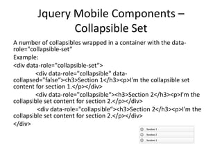Jquery Mobile Components –
Collapsible Set
A number of collapsibles wrapped in a container with the datarole="collapsible-set“
Example:
<div data-role="collapsible-set“>
<div data-role="collapsible" datacollapsed="false“><h3>Section 1</h3><p>I'm the collapsible set
content for section 1.</p></div>
<div data-role="collapsible“><h3>Section 2</h3><p>I'm the
collapsible set content for section 2.</p></div>
<div data-role="collapsible“><h3>Section 2</h3><p>I'm the
collapsible set content for section 2.</p></div>
</div>

 
