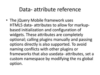 Data- attribute reference
• The jQuery Mobile framework uses
HTML5 data- attributes to allow for markupbased initialization and configuration of
widgets. These attributes are completely
optional; calling plugins manually and passing
options directly is also supported. To avoid
naming conflicts with other plugins or
frameworks that also usedata- attributes, set a
custom namespace by modifying the ns global
option.

 