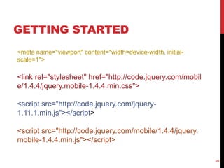 GETTING STARTED 
5 
<meta name="viewport" content="width=device-width, initial-scale= 
1"> 
<link rel="stylesheet" href="http://code.jquery.com/mobil 
e/1.4.4/jquery.mobile-1.4.4.min.css"> 
<script src="http://code.jquery.com/jquery- 
1.11.1.min.js"></script> 
<script src="http://code.jquery.com/mobile/1.4.4/jquery. 
mobile-1.4.4.min.js"></script> 
 