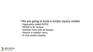 JQuery Mobile

We are going to build a simple Jquery mobile.

Application called DOOZ.

DOOZ is for recipes.

Sidebar menu with all recipes.

Search in sidebar menu.

A nice content display.
 