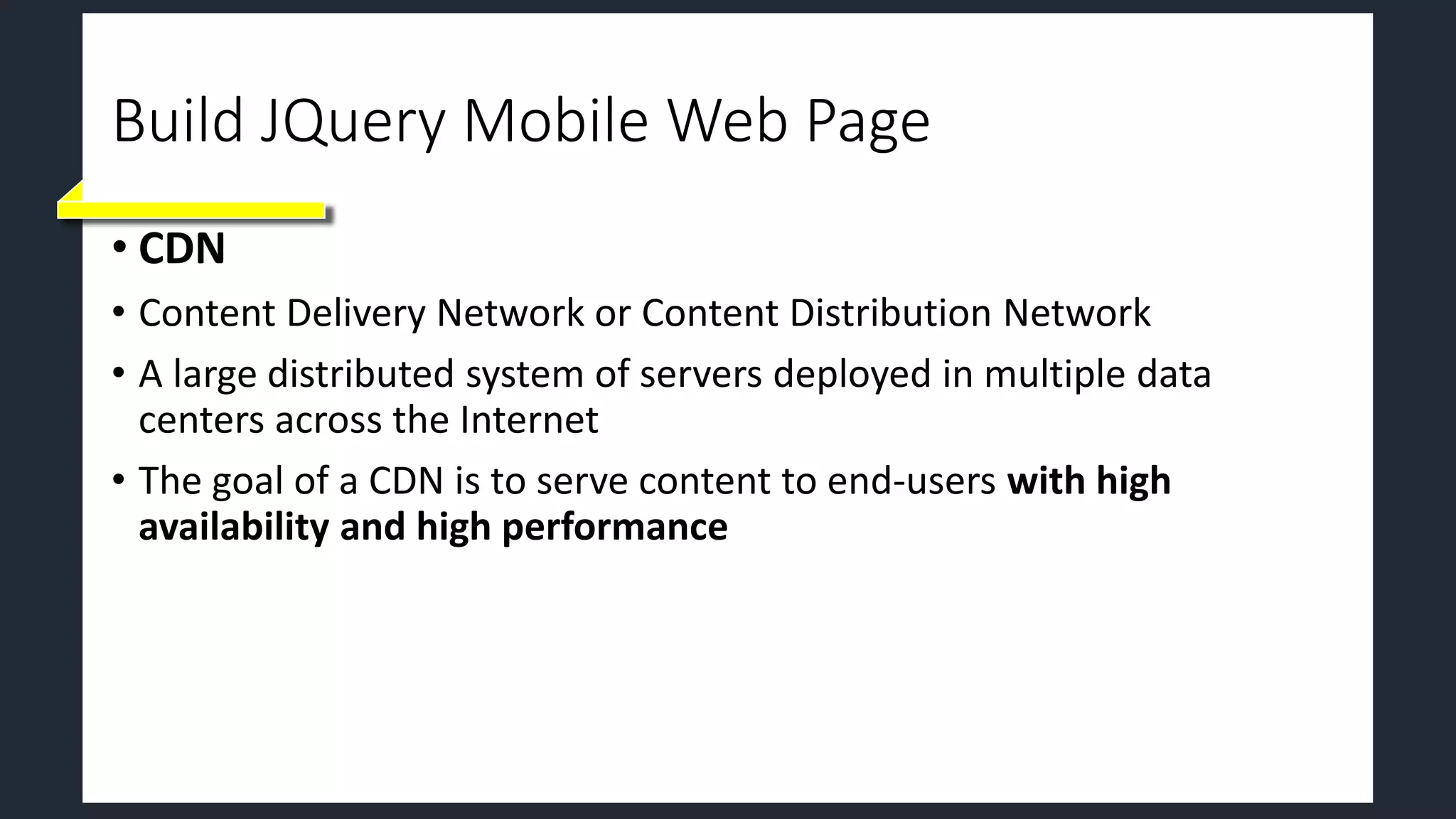 Build JQuery Mobile Web Page
• CDN
• Content Delivery Network or Content Distribution Network
• A large distributed system of servers deployed in multiple data
centers across the Internet
• The goal of a CDN is to serve content to end-users with high
availability and high performance
 