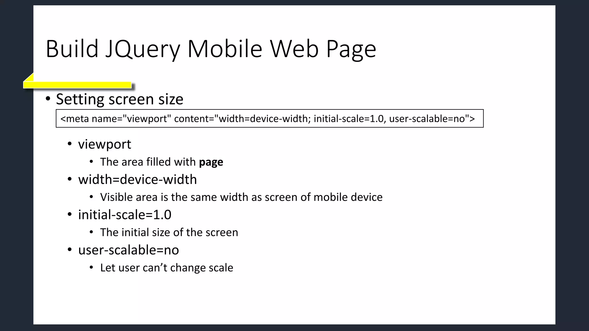 Build JQuery Mobile Web Page
• Setting screen size
• viewport
• The area filled with page
• width=device-width
• Visible area is the same width as screen of mobile device
• initial-scale=1.0
• The initial size of the screen
• user-scalable=no
• Let user can’t change scale
<meta name="viewport" content="width=device-width; initial-scale=1.0, user-scalable=no">
 