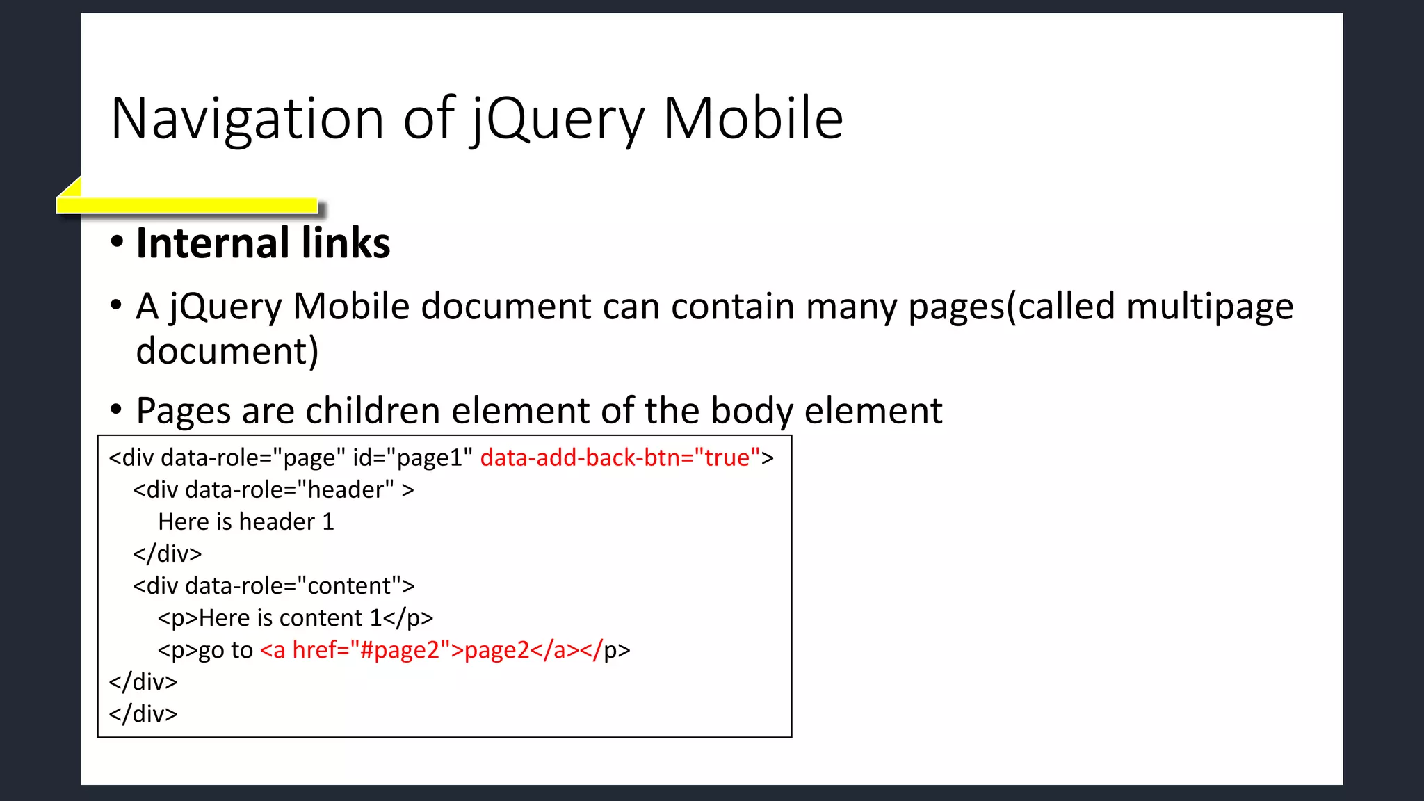 Navigation of jQuery Mobile
• Internal links
• A jQuery Mobile document can contain many pages(called multipage
document)
• Pages are children element of the body element
<div data-role="page" id="page1" data-add-back-btn="true">
<div data-role="header" >
Here is header 1
</div>
<div data-role="content">
<p>Here is content 1</p>
<p>go to <a href="#page2">page2</a></p>
</div>
</div>
 