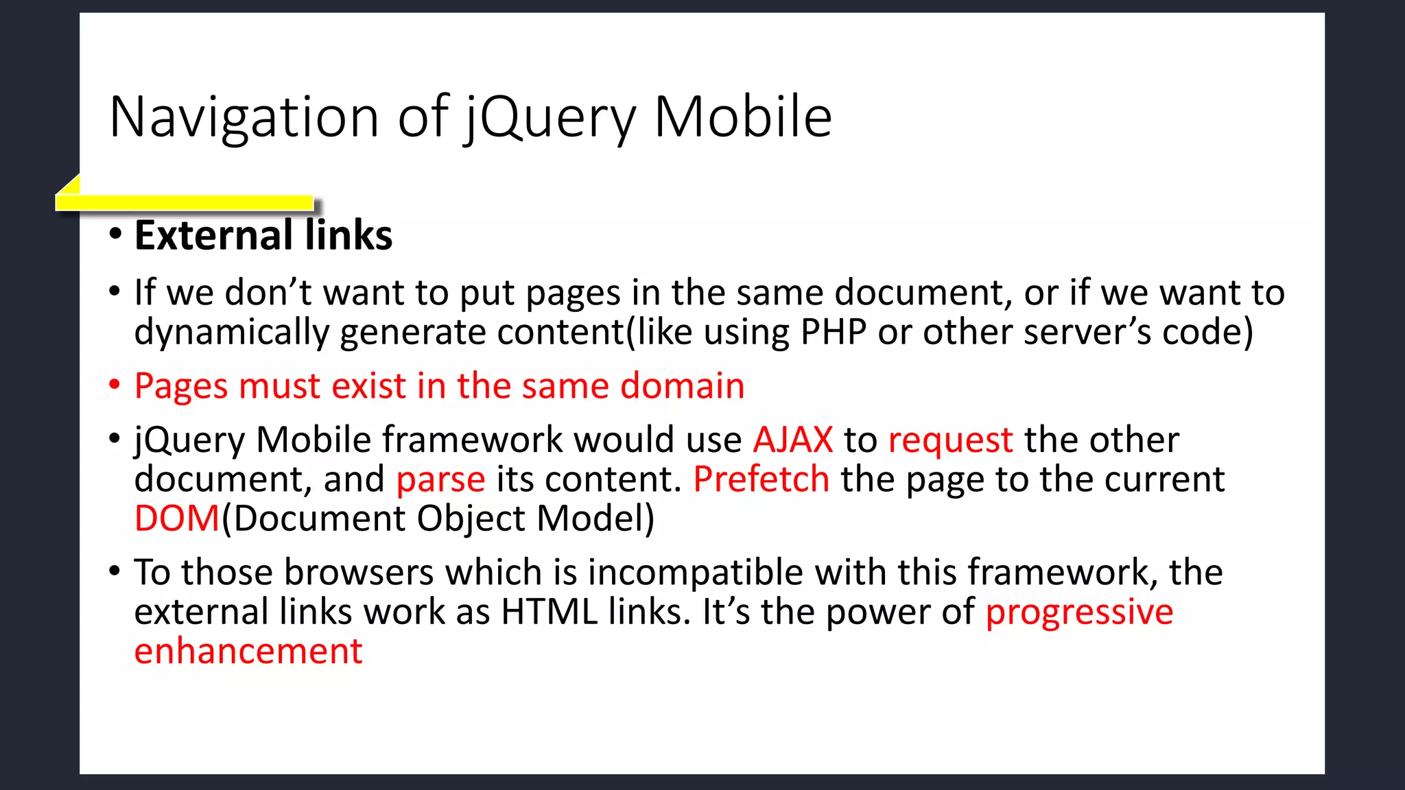 Navigation of jQuery Mobile
• External links
• If we don’t want to put pages in the same document, or if we want to
dynamically generate content(like using PHP or other server’s code)
• Pages must exist in the same domain
• jQuery Mobile framework would use AJAX to request the other
document, and parse its content. Prefetch the page to the current
DOM(Document Object Model)
• To those browsers which is incompatible with this framework, the
external links work as HTML links. It’s the power of progressive
enhancement
 