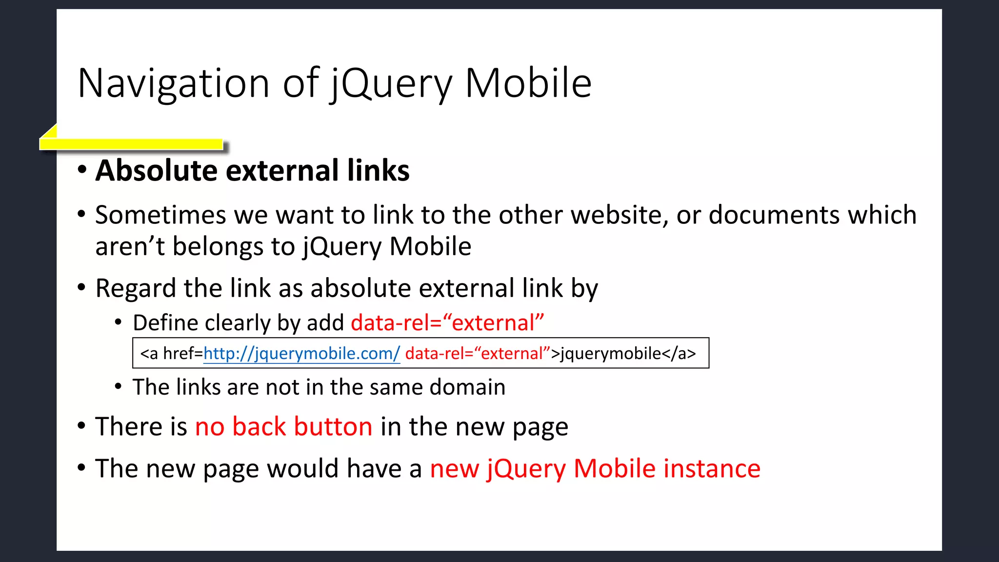 Navigation of jQuery Mobile
• Absolute external links
• Sometimes we want to link to the other website, or documents which
aren’t belongs to jQuery Mobile
• Regard the link as absolute external link by
• Define clearly by add data-rel=“external”
• The links are not in the same domain
• There is no back button in the new page
• The new page would have a new jQuery Mobile instance
<a href=http://jquerymobile.com/ data-rel=“external”>jquerymobile</a>
 
