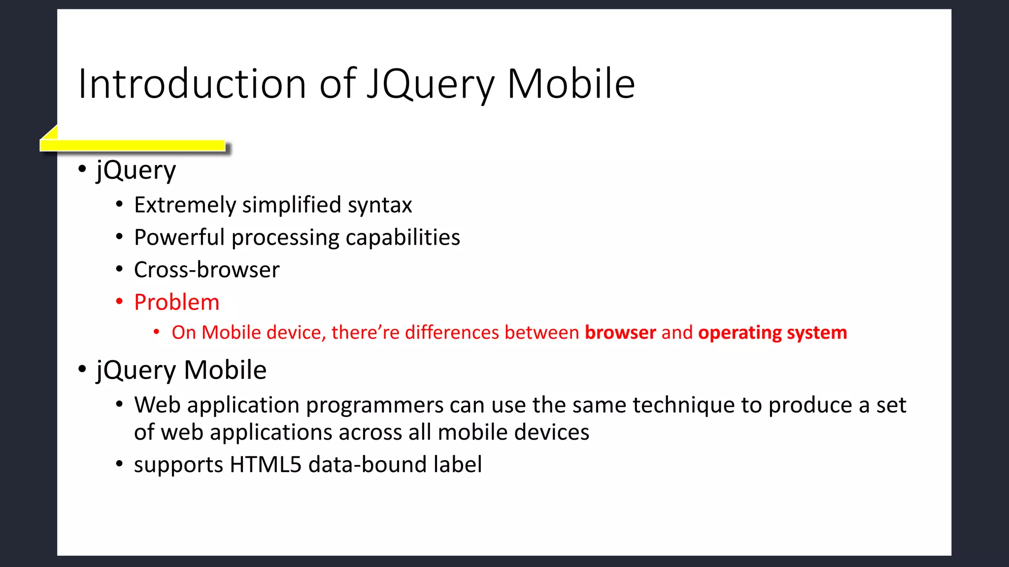 Introduction of JQuery Mobile
• jQuery
• Extremely simplified syntax
• Powerful processing capabilities
• Cross-browser
• Problem
• On Mobile device, there’re differences between browser and operating system
• jQuery Mobile
• Web application programmers can use the same technique to produce a set
of web applications across all mobile devices
• supports HTML5 data-bound label
 