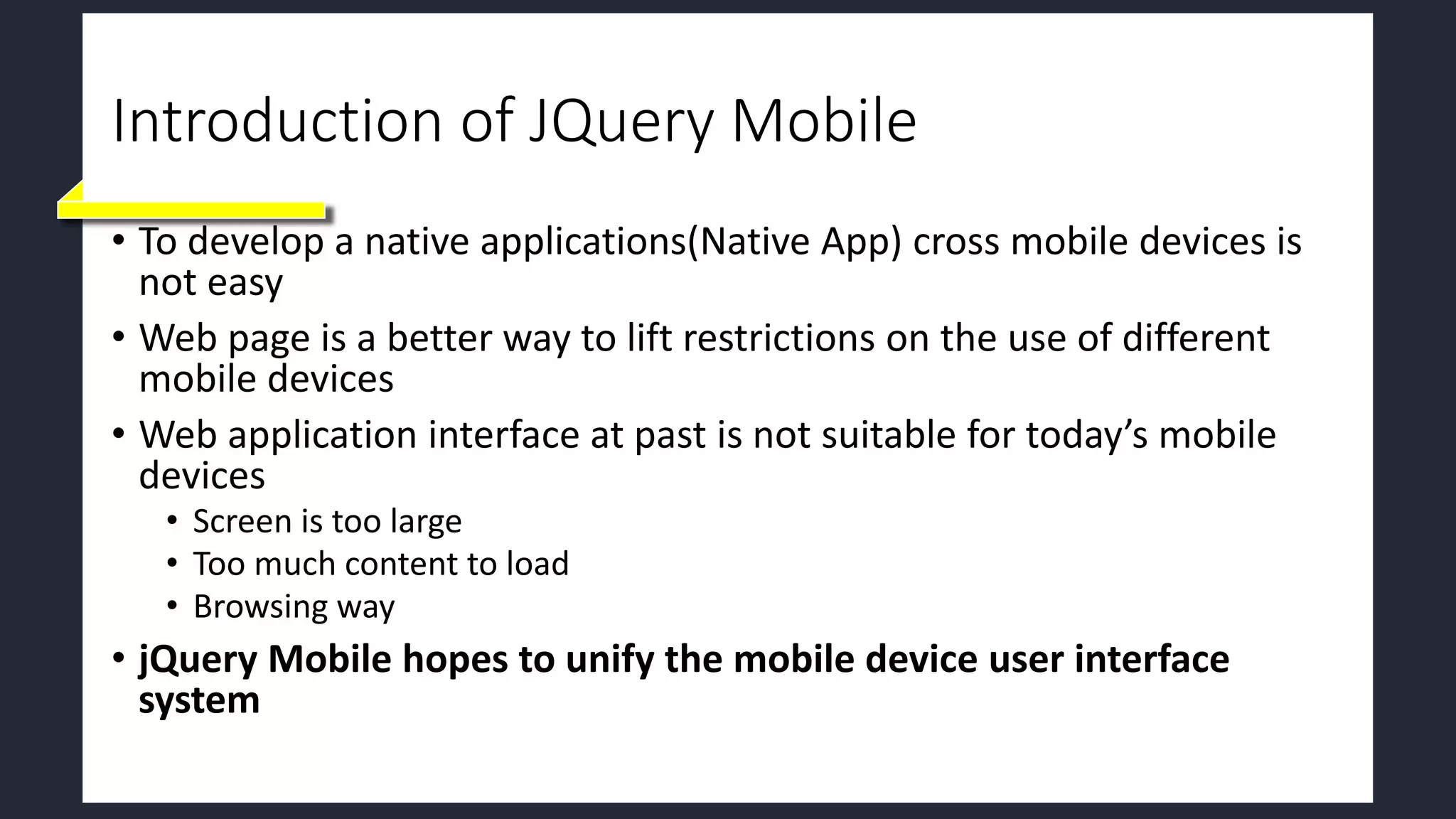 Introduction of JQuery Mobile
• To develop a native applications(Native App) cross mobile devices is
not easy
• Web page is a better way to lift restrictions on the use of different
mobile devices
• Web application interface at past is not suitable for today’s mobile
devices
• Screen is too large
• Too much content to load
• Browsing way
• jQuery Mobile hopes to unify the mobile device user interface
system
 