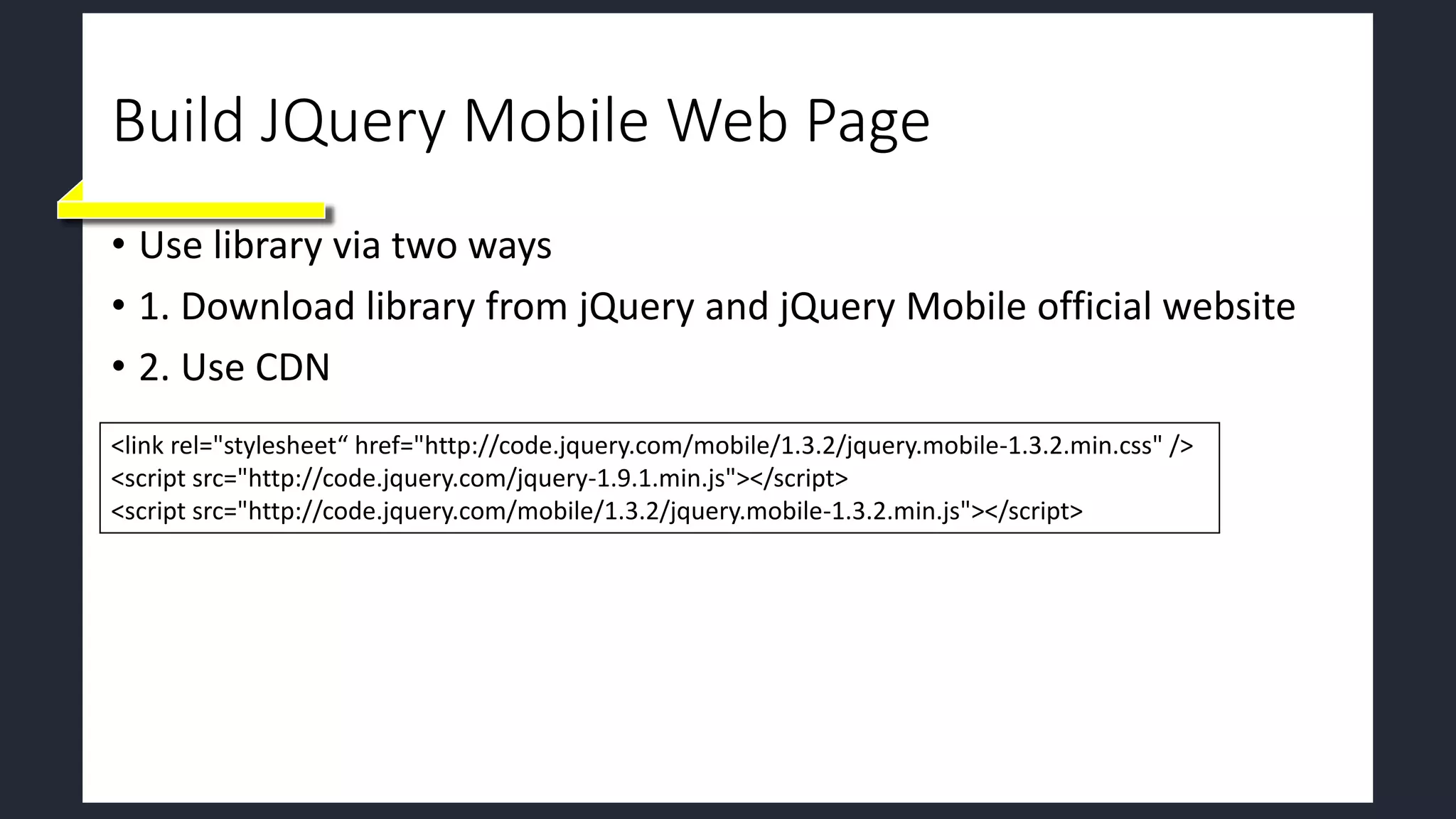 Build JQuery Mobile Web Page
• Use library via two ways
• 1. Download library from jQuery and jQuery Mobile official website
• 2. Use CDN
<link rel="stylesheet“ href="http://code.jquery.com/mobile/1.3.2/jquery.mobile-1.3.2.min.css" />
<script src="http://code.jquery.com/jquery-1.9.1.min.js"></script>
<script src="http://code.jquery.com/mobile/1.3.2/jquery.mobile-1.3.2.min.js"></script>
 