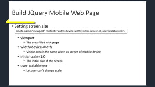 Build JQuery Mobile Web Page
• Setting screen size
• viewport
• The area filled with page
• width=device-width
• Visible area is the same width as screen of mobile device
• initial-scale=1.0
• The initial size of the screen
• user-scalable=no
• Let user can’t change scale
<meta name="viewport" content="width=device-width; initial-scale=1.0, user-scalable=no">
 