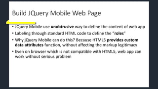 Build JQuery Mobile Web Page
• JQuery Mobile use unobtrusive way to define the content of web app
• Labeling through standard HTML code to define the “roles”
• Why jQuery Mobile can do this? Because HTML5 provides custom
data attributes function, without affecting the markup legitimacy
• Even on browser which is not compatible with HTML5, web app can
work without serious problem
 