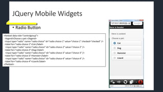 JQuery Mobile Widgets
• Radio Button
<fieldset data-role="controlgroup">
<legend>Choose a pet:</legend>
<input type="radio" name="radio-choice" id="radio-choice-1" value="choice-1" checked="checked" />
<label for="radio-choice-1">Cat</label>
<input type="radio" name="radio-choice" id="radio-choice-2" value="choice-2" />
<label for="radio-choice-2">Dog</label>
<input type="radio" name="radio-choice" id="radio-choice-3" value="choice-3" />
<label for="radio-choice-3">Hamster</label>
<input type="radio" name="radio-choice" id="radio-choice-4" value="choice-4" />
<label for="radio-choice-4">Lizard</label>
</fieldset>
 