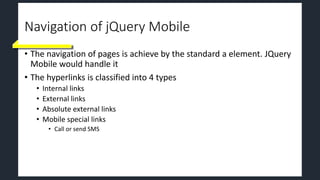 Navigation of jQuery Mobile
• The navigation of pages is achieve by the standard a element. JQuery
Mobile would handle it
• The hyperlinks is classified into 4 types
• Internal links
• External links
• Absolute external links
• Mobile special links
• Call or send SMS
 