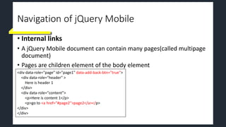Navigation of jQuery Mobile
• Internal links
• A jQuery Mobile document can contain many pages(called multipage
document)
• Pages are children element of the body element
<div data-role="page" id="page1" data-add-back-btn="true">
<div data-role="header" >
Here is header 1
</div>
<div data-role="content">
<p>Here is content 1</p>
<p>go to <a href="#page2">page2</a></p>
</div>
</div>
 
