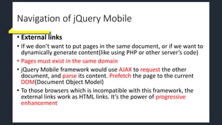 Navigation of jQuery Mobile
• External links
• If we don’t want to put pages in the same document, or if we want to
dynamically generate content(like using PHP or other server’s code)
• Pages must exist in the same domain
• jQuery Mobile framework would use AJAX to request the other
document, and parse its content. Prefetch the page to the current
DOM(Document Object Model)
• To those browsers which is incompatible with this framework, the
external links work as HTML links. It’s the power of progressive
enhancement
 