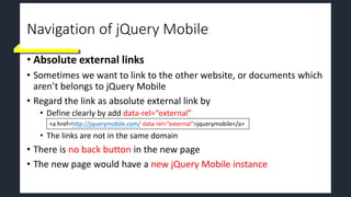Navigation of jQuery Mobile
• Absolute external links
• Sometimes we want to link to the other website, or documents which
aren’t belongs to jQuery Mobile
• Regard the link as absolute external link by
• Define clearly by add data-rel=“external”
• The links are not in the same domain
• There is no back button in the new page
• The new page would have a new jQuery Mobile instance
<a href=http://jquerymobile.com/ data-rel=“external”>jquerymobile</a>
 