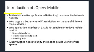 Introduction of JQuery Mobile
• To develop a native applications(Native App) cross mobile devices is
not easy
• Web page is a better way to lift restrictions on the use of different
mobile devices
• Web application interface at past is not suitable for today’s mobile
devices
• Screen is too large
• Too much content to load
• Browsing way
• jQuery Mobile hopes to unify the mobile device user interface
system
 