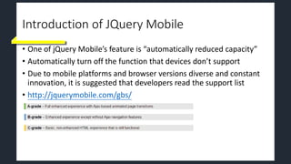 Introduction of JQuery Mobile
• One of jQuery Mobile’s feature is “automatically reduced capacity”
• Automatically turn off the function that devices don’t support
• Due to mobile platforms and browser versions diverse and constant
innovation, it is suggested that developers read the support list
• http://jquerymobile.com/gbs/
 