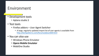 Environment
• Development tools
• Aptana studio 3
• Test tools
• Firefox addons – User Agent Switcher
• A large, regularly updated import list of user agents is available from
http://techpatterns.com/forums/about304.html
• You can also use
• Windows Phone Emulator
• Opera Mobile Emulator
• MobiOne Studio
 