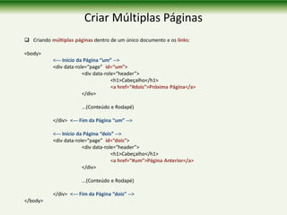 Criar Múltiplas Páginas
 Criando múltiplas páginas dentro de um único documento e os links:
<body>
<--- Início da Página “um” -->
<div data-role=“page” id=“um”>
<div data-role=“header”>
<h1>Cabeçalho</h1>
<a href=“#dois”>Próxima Página</a>
</div>
...(Conteúdo e Rodapé)
</div> <--- Fim da Página “um” -->
<--- Início da Página “dois” -->
<div data-role=“page” id=“dois”>
<div data-role=“header”>
<h1>Cabeçalho</h1>
<a href=“#um”>Página Anterior</a>
</div>
...(Conteúdo e Rodapé)
</div> <--- Fim da Página “dois” -->
</body>
 