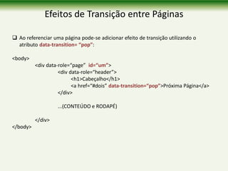 Efeitos de Transição entre Páginas
 Ao referenciar uma página pode-se adicionar efeito de transição utilizando o
atributo data-transition= “pop”:
<body>
<div data-role=“page” id=“um”>
<div data-role=“header”>
<h1>Cabeçalho</h1>
<a href=“#dois” data-transition=“pop”>Próxima Página</a>
</div>
...(CONTEÚDO e RODAPÉ)
</div>
</body>
 
