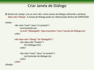Criar Janela de Diálogo
 Dentro do <body> cria-se uma <div> como Janela de Diálogo utilizando o atributo
data-role=“dialog”. A Janela de Diálogo pode ser referenciada dentro do CONTEÚDO.
<body>
<div role=“main” class=“ui-content”>
<p>Conteúdo</p>
<a href=“#dialogo01” data-transition=“turn”>Janela de Diálogo</a>
</div>
<div data-role=“dialog” id=“dialogo01”>
<div data-role=“header”>
<h1>Diálogo</h1>
</div>
<div role=“main” class=“ui-content”>
<p>Conteúdo do diálogo</p>
</div>
</div>
</body>
 