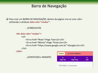 Barra de Navegação
 Para criar um BARRA DE NAVEGAÇÃO, dentro da página cria-se uma <div>
utilizando o atributo data-role=“navbar”:
...(CABEÇALHO)
<div data-role=“navbar”>
<ul>
<li><a href=“#two”>Page Two</a></li>
<li><a href=“#three”>Page Three</a></li>
<li><a href=“https://www.google.com.br”>Google</a></li>
</ul>
</div>
...(CONTEÚDO e RODAPÉ)
 